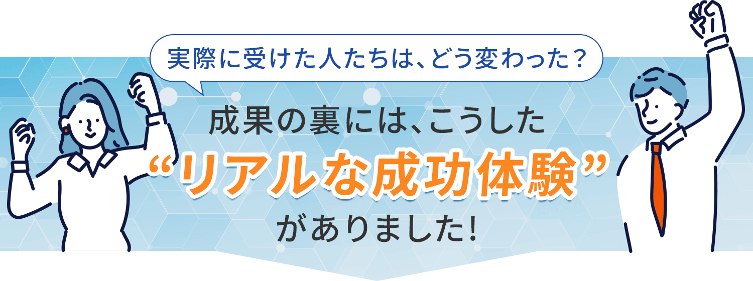 実際に受けた人たちは、どう変わった？成功の裏には、こうした”リアルな成功体験”がありました！